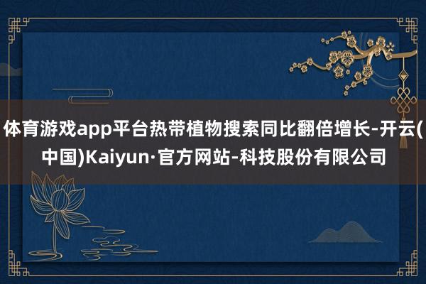 体育游戏app平台热带植物搜索同比翻倍增长-开云(中国)Kaiyun·官方网站-科技股份有限公司