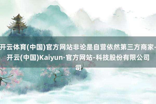 开云体育(中国)官方网站非论是自营依然第三方商家-开云(中国)Kaiyun·官方网站-科技股份有限公司