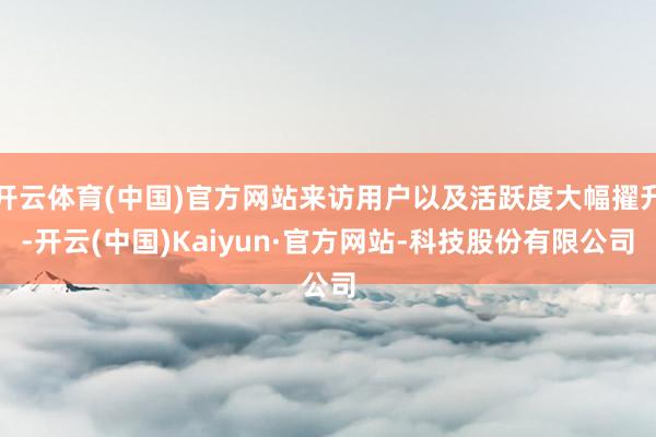 开云体育(中国)官方网站来访用户以及活跃度大幅擢升-开云(中国)Kaiyun·官方网站-科技股份有限公司