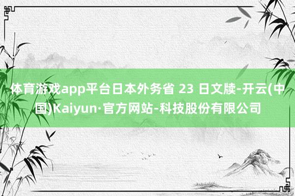 体育游戏app平台日本外务省 23 日文牍-开云(中国)Kaiyun·官方网站-科技股份有限公司