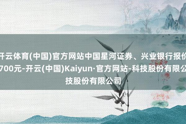 开云体育(中国)官方网站中国星河证券、兴业银行报价仅700元-开云(中国)Kaiyun·官方网站-科技股份有限公司