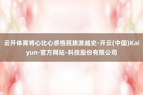 云开体育将心比心感悟民族激越史-开云(中国)Kaiyun·官方网站-科技股份有限公司