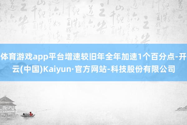 体育游戏app平台增速较旧年全年加速1个百分点-开云(中国)Kaiyun·官方网站-科技股份有限公司