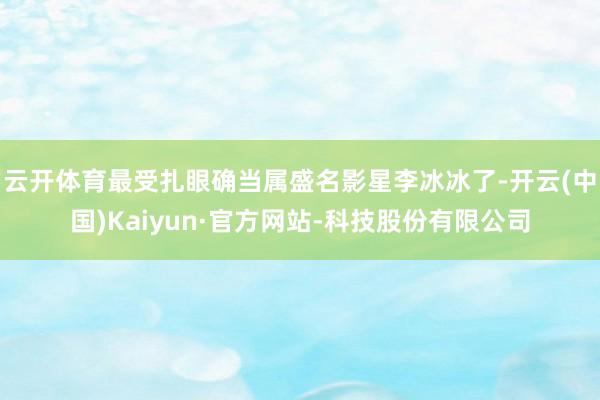 云开体育最受扎眼确当属盛名影星李冰冰了-开云(中国)Kaiyun·官方网站-科技股份有限公司