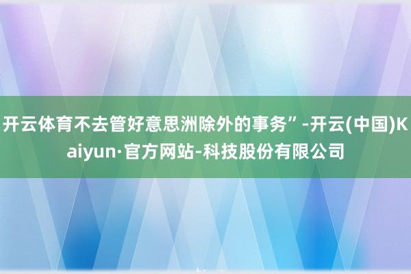 开云体育不去管好意思洲除外的事务”-开云(中国)Kaiyun·官方网站-科技股份有限公司