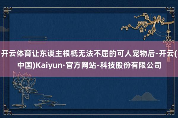 开云体育让东谈主根柢无法不屈的可人宠物后-开云(中国)Kaiyun·官方网站-科技股份有限公司