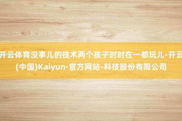 开云体育没事儿的技术两个孩子时时在一都玩儿-开云(中国)Kaiyun·官方网站-科技股份有限公司