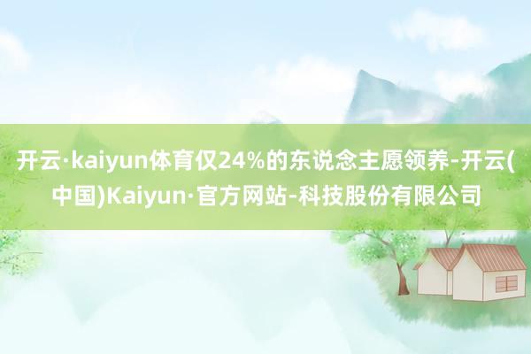 开云·kaiyun体育仅24%的东说念主愿领养-开云(中国)Kaiyun·官方网站-科技股份有限公司