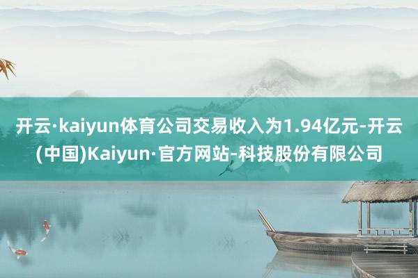 开云·kaiyun体育公司交易收入为1.94亿元-开云(中国)Kaiyun·官方网站-科技股份有限公司