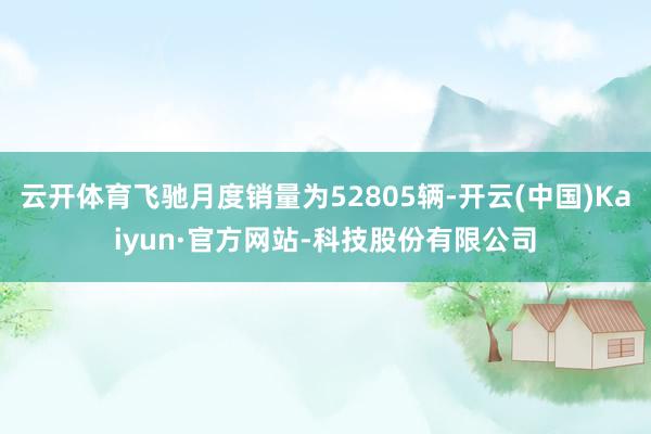 云开体育飞驰月度销量为52805辆-开云(中国)Kaiyun·官方网站-科技股份有限公司