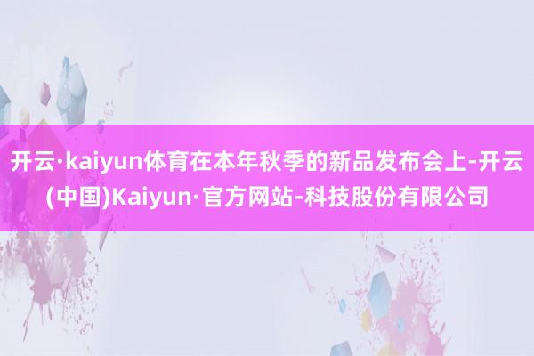 开云·kaiyun体育在本年秋季的新品发布会上-开云(中国)Kaiyun·官方网站-科技股份有限公司