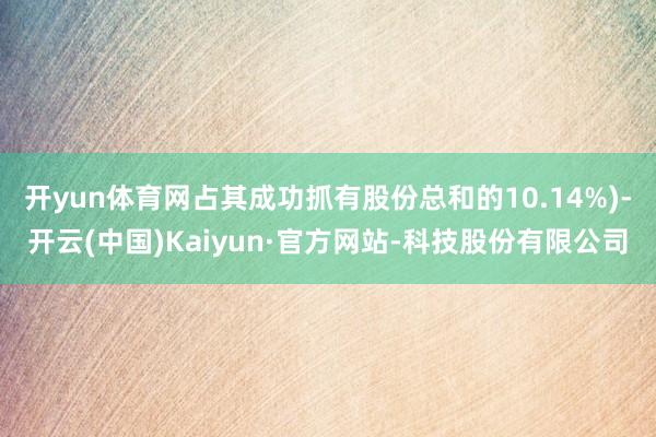 开yun体育网占其成功抓有股份总和的10.14%)-开云(中国)Kaiyun·官方网站-科技股份有限公司