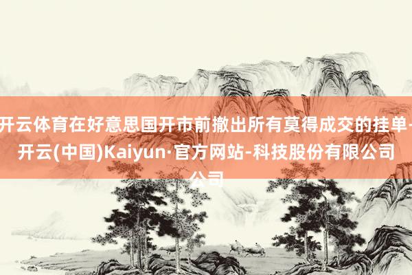 开云体育在好意思国开市前撤出所有莫得成交的挂单-开云(中国)Kaiyun·官方网站-科技股份有限公司