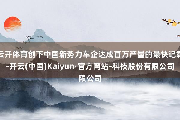 云开体育创下中国新势力车企达成百万产量的最快记载-开云(中国)Kaiyun·官方网站-科技股份有限公司