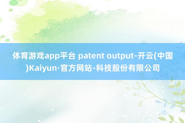 体育游戏app平台 patent output-开云(中国)Kaiyun·官方网站-科技股份有限公司