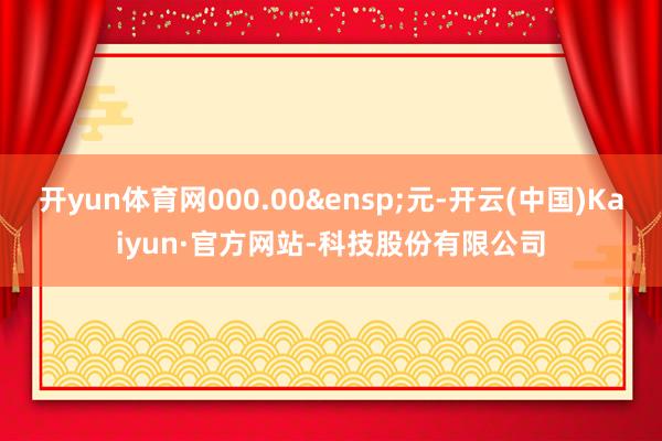 开yun体育网000.00&ensp;元-开云(中国)Kaiyun·官方网站-科技股份有限公司