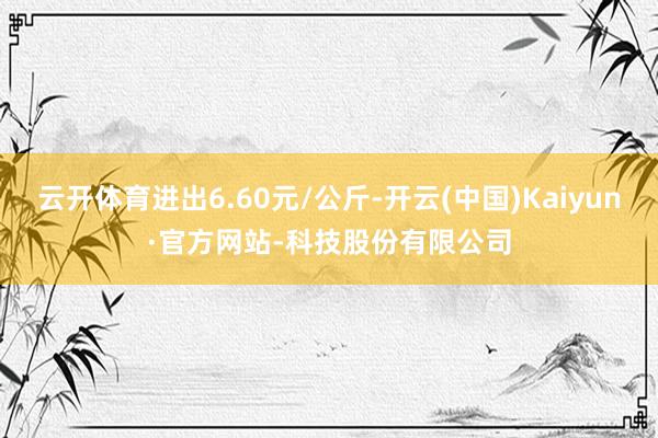 云开体育进出6.60元/公斤-开云(中国)Kaiyun·官方网站-科技股份有限公司