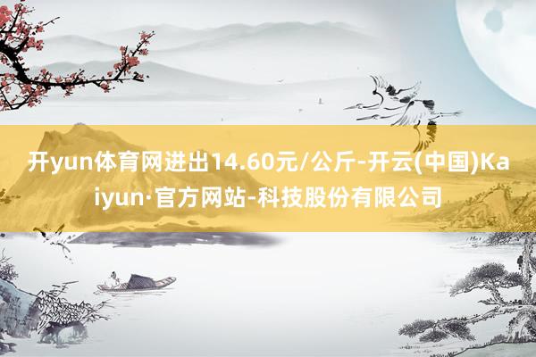 开yun体育网进出14.60元/公斤-开云(中国)Kaiyun·官方网站-科技股份有限公司