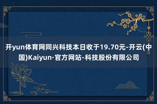 开yun体育网同兴科技本日收于19.70元-开云(中国)Kaiyun·官方网站-科技股份有限公司