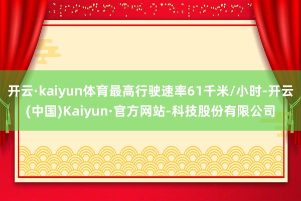 开云·kaiyun体育最高行驶速率61千米/小时-开云(中国)Kaiyun·官方网站-科技股份有限公司