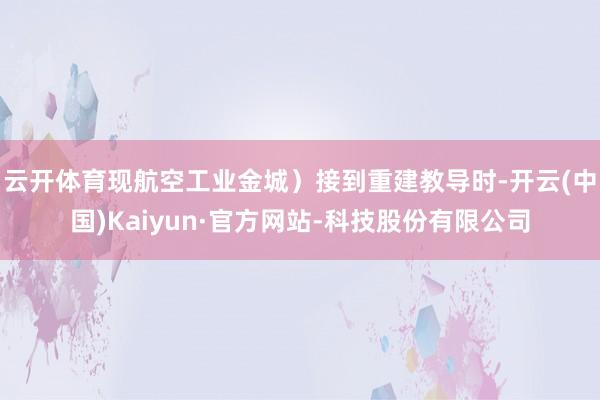 云开体育现航空工业金城）接到重建教导时-开云(中国)Kaiyun·官方网站-科技股份有限公司