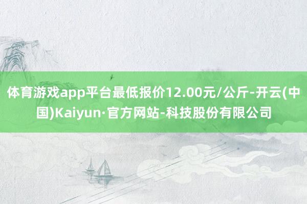 体育游戏app平台最低报价12.00元/公斤-开云(中国)Kaiyun·官方网站-科技股份有限公司