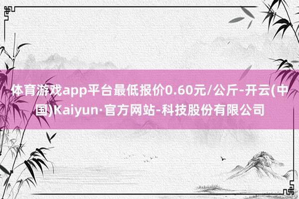 体育游戏app平台最低报价0.60元/公斤-开云(中国)Kaiyun·官方网站-科技股份有限公司