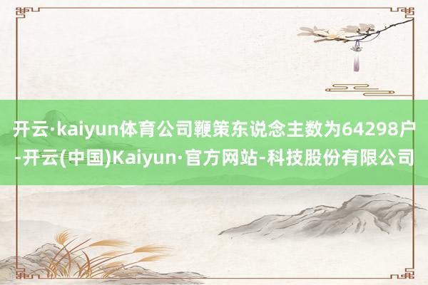 开云·kaiyun体育公司鞭策东说念主数为64298户-开云(中国)Kaiyun·官方网站-科技股份有限公司