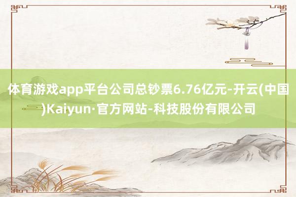体育游戏app平台公司总钞票6.76亿元-开云(中国)Kaiyun·官方网站-科技股份有限公司
