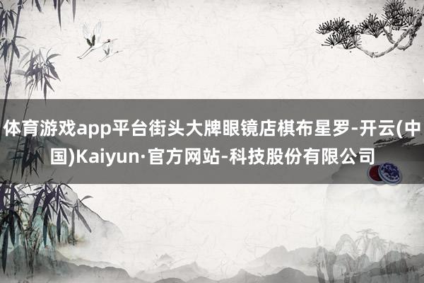 体育游戏app平台街头大牌眼镜店棋布星罗-开云(中国)Kaiyun·官方网站-科技股份有限公司
