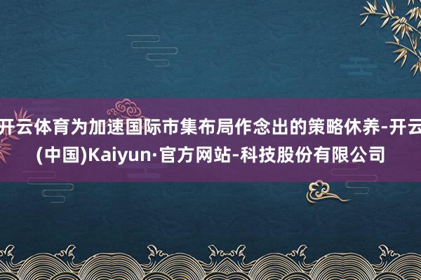 开云体育为加速国际市集布局作念出的策略休养-开云(中国)Kaiyun·官方网站-科技股份有限公司