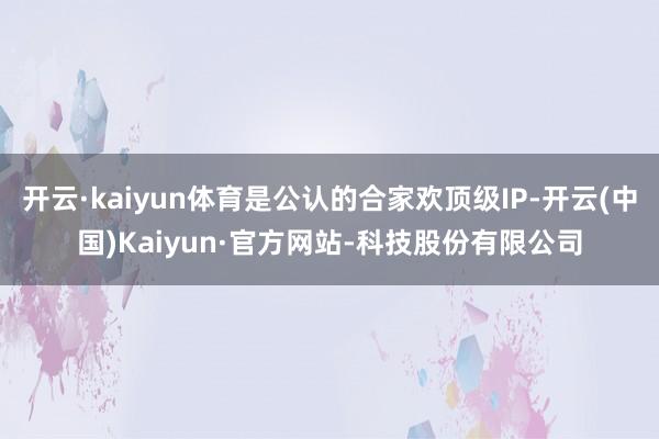 开云·kaiyun体育是公认的合家欢顶级IP-开云(中国)Kaiyun·官方网站-科技股份有限公司