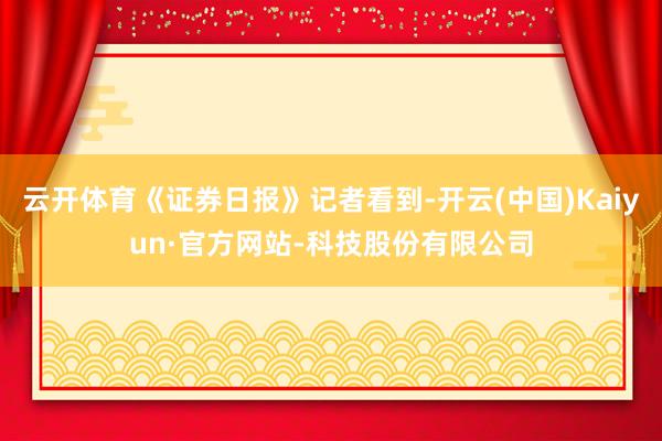 云开体育《证券日报》记者看到-开云(中国)Kaiyun·官方网站-科技股份有限公司