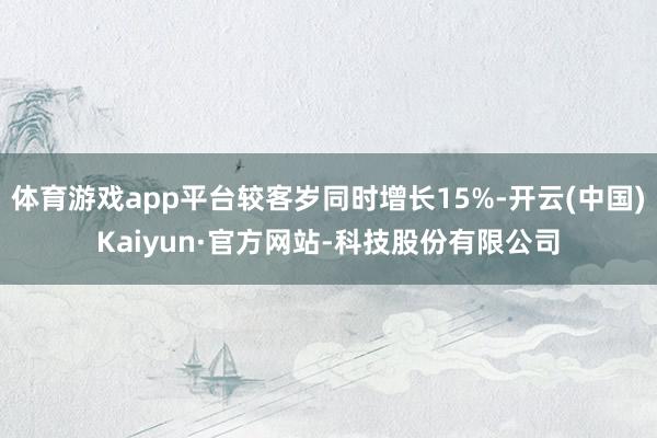 体育游戏app平台较客岁同时增长15%-开云(中国)Kaiyun·官方网站-科技股份有限公司