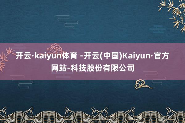 开云·kaiyun体育 -开云(中国)Kaiyun·官方网站-科技股份有限公司