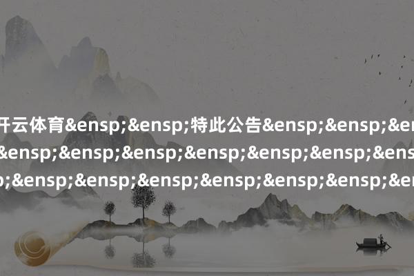 开云体育&ensp;&ensp;特此公告&ensp;&ensp;&ensp;&ensp;&ensp;&ensp;&ensp;&ensp;&ensp;&ensp;&ensp;&ensp;&ensp;&ensp;&ensp;&ensp;&ensp;&ensp;&ensp;&ensp;&ensp;&ensp;&ensp;&ensp;&ensp;&ensp;&ensp;&ensp;&ensp;&ensp;中原基金惩办有限公司&ensp;&ensp;&ensp;&ensp;&ensp;&ensp;&ensp;&ensp;&ensp;&ensp;&ensp;&ensp;&ensp;&ensp;&ensp;&ensp;&ensp;&ensp;&ensp;&ensp;&ensp;&ensp;&ensp;&ensp;&ensp;&ensp;&ensp;&ensp;&ensp;&ensp;二〇二五年十二月一日            -开云(中国)Kaiyun·官方网站-科技股份有限公司
