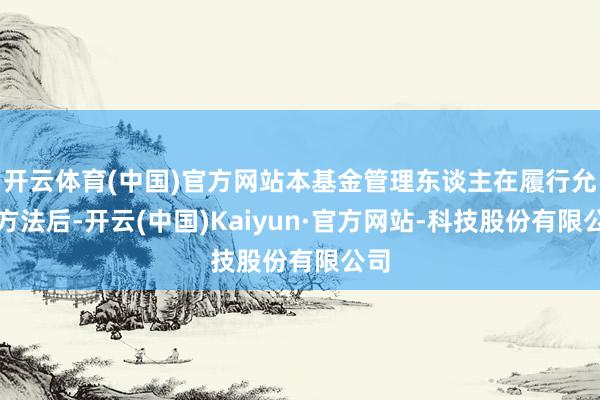 开云体育(中国)官方网站本基金管理东谈主在履行允洽方法后-开云(中国)Kaiyun·官方网站-科技股份有限公司