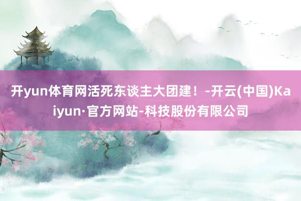 开yun体育网活死东谈主大团建！-开云(中国)Kaiyun·官方网站-科技股份有限公司