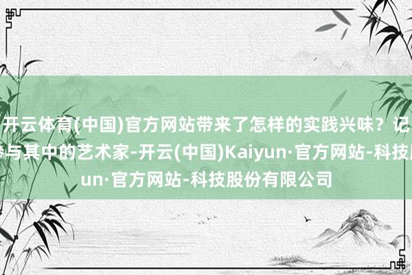 开云体育(中国)官方网站带来了怎样的实践兴味？记者专访多位参与其中的艺术家-开云(中国)Kaiyun·官方网站-科技股份有限公司