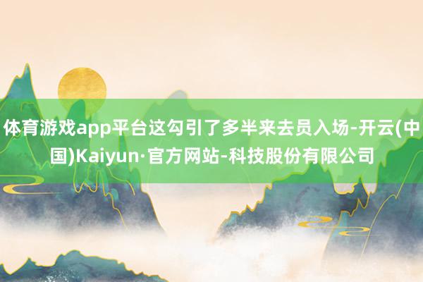 体育游戏app平台这勾引了多半来去员入场-开云(中国)Kaiyun·官方网站-科技股份有限公司
