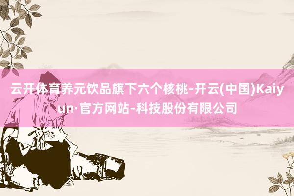 云开体育养元饮品旗下六个核桃-开云(中国)Kaiyun·官方网站-科技股份有限公司