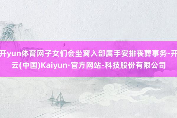 开yun体育网子女们会坐窝入部属手安排丧葬事务-开云(中国)Kaiyun·官方网站-科技股份有限公司
